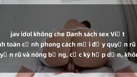 jav idol không che Danh sách sex Việt Nam không che - Ảnh toàn cảnh phong cách mới đầy quyến rũ và nóng bỏng, cực kỳ hấp dẫn, không thể bỏ qua!