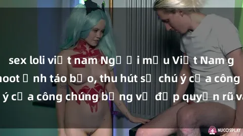 sex loli việt nam Người mẫu Việt Nam gây sốt với loạt shoot ảnh táo bạo, thu hút sự chú ý của công chúng bằng vẻ đẹp quyến rũ và gợi cảm.