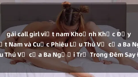 gái call girl việt nam Khoảnh Khắc Đầy Kịch Tính: Sex  Việt Nam và Cuộc Phiêu Lưu Thú Vị của Ba Người Trẻ Trong Đêm Say Đắm