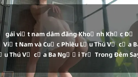 gái việt nam dâm đãng Khoảnh Khắc Đầy Kịch Tính: Sex  Việt Nam và Cuộc Phiêu Lưu Thú Vị của Ba Người Trẻ Trong Đêm Say Đắm