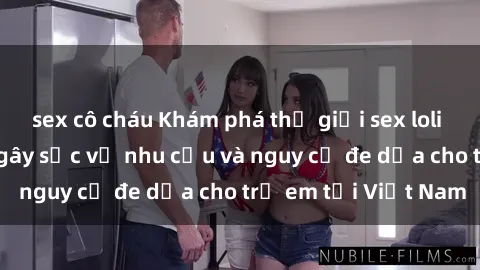 sex cô cháu Khám phá thế giới sex loli Việt Nam: Sự thật gây sốc về nhu cầu và nguy cơ đe dọa cho trẻ em tại Việt Nam