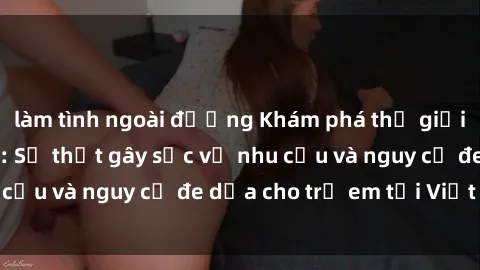 làm tình ngoài đường Khám phá thế giới sex loli Việt Nam: Sự thật gây sốc về nhu cầu và nguy cơ đe dọa cho trẻ em tại Việt Nam