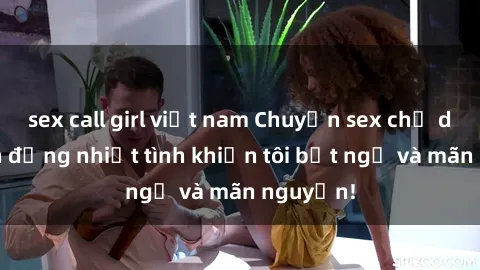 sex call girl việt nam Chuyện sex chị dâu: hành động nhiệt tình khiến tôi bất ngờ và mãn nguyện!