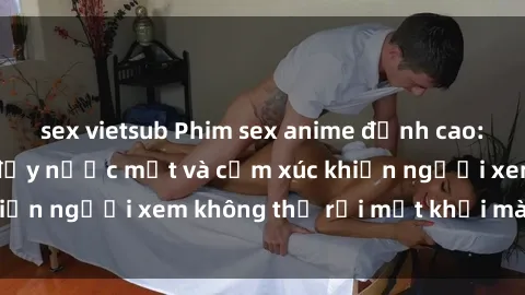 sex vietsub Phim sex anime đỉnh cao: Những tác phẩm đầy nước mắt và cảm xúc khiến người xem không thể rời mắt khỏi màn hình