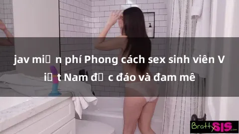 jav miễn phí Phong cách sex sinh viên Việt Nam độc đáo và đam mê